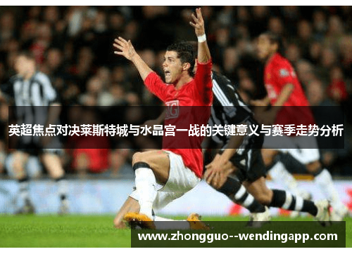 英超焦点对决莱斯特城与水晶宫一战的关键意义与赛季走势分析 英超焦点对决莱斯特城与水晶宫一战的关键意义与赛季走势分析