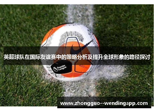 英超球队在国际友谊赛中的策略分析及提升全球形象的路径探讨 英超球队在国际友谊赛中的策略分析及提升全球形象的路径探讨