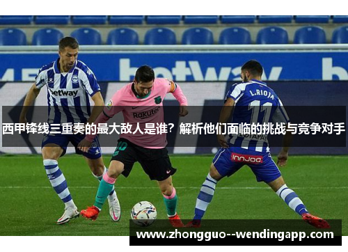 西甲锋线三重奏的最大敌人是谁?解析他们面临的挑战与竞争对手 西甲锋线三重奏的最大敌人是谁?解析他们面临的挑战与竞争对手