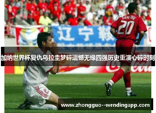 加纳世界杯复仇乌拉圭梦碎遗憾无缘四强历史重演心碎时刻 加纳世界杯复仇乌拉圭梦碎遗憾无缘四强历史重演心碎时刻