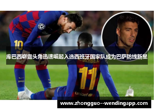 库巴西崭露头角迅速崛起入选西班牙国家队成为巴萨防线新星