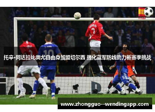 托辛·阿达拉比奥尤自由身加盟切尔西 强化蓝军防线助力新赛季挑战 托辛·阿达拉比奥尤自由身加盟切尔西 强化蓝军防线助力新赛季挑战