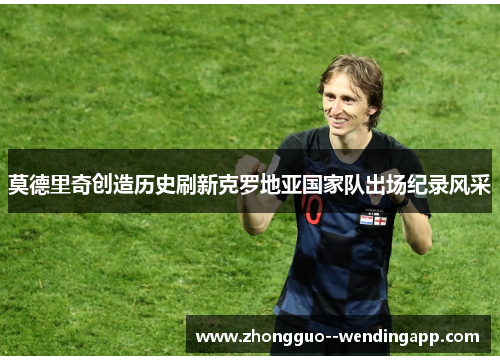 莫德里奇创造历史刷新克罗地亚国家队出场纪录风采 莫德里奇创造历史刷新克罗地亚国家队出场纪录风采