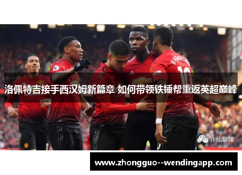 洛佩特吉接手西汉姆新篇章 如何带领铁锤帮重返英超巅峰