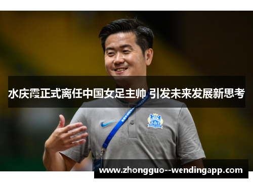 水庆霞正式离任中国女足主帅 引发未来发展新思考