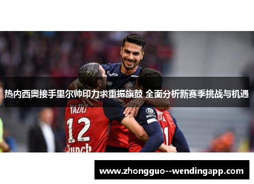 热内西奥接手里尔帅印力求重振旗鼓 全面分析新赛季挑战与机遇