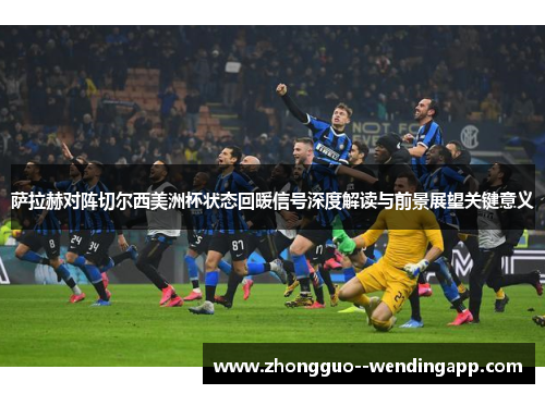 萨拉赫对阵切尔西美洲杯状态回暖信号深度解读与前景展望关键意义