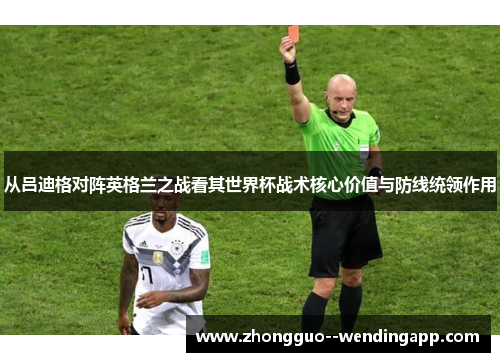 从吕迪格对阵英格兰之战看其世界杯战术核心价值与防线统领作用 从吕迪格对阵英格兰之战看其世界杯战术核心价值与防线统领作用