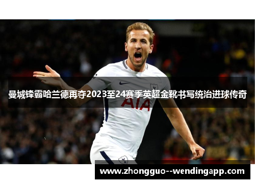 曼城锋霸哈兰德再夺2023至24赛季英超金靴书写统治进球传奇 曼城锋霸哈兰德再夺2023至24赛季英超金靴书写统治进球传奇