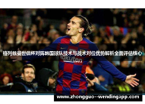 格列兹曼世俱杯对阵韩国球队技术与战术对位优势解析全面评估核心 格列兹曼世俱杯对阵韩国球队技术与战术对位优势解析全面评估核心