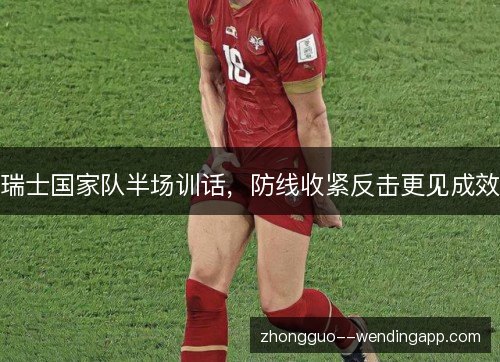瑞士国家队半场训话,防线收紧反击更见成效 瑞士国家队半场训话,防线收紧反击更见成效