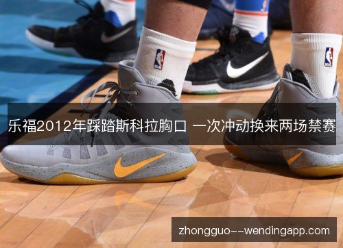 乐福2012年踩踏斯科拉胸口 一次冲动换来两场禁赛 乐福2012年踩踏斯科拉胸口 一次冲动换来两场禁赛