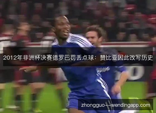 2012年非洲杯决赛德罗巴罚丢点球:赞比亚因此改写历史 2012年非洲杯决赛德罗巴罚丢点球:赞比亚因此改写历史